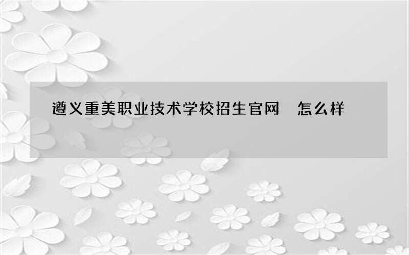 遵义重美职业技术学校招生官网 怎么样